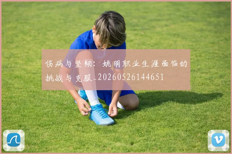 伤病与坚韧:姚明职业生涯面临的挑战与克服_20260526144651
