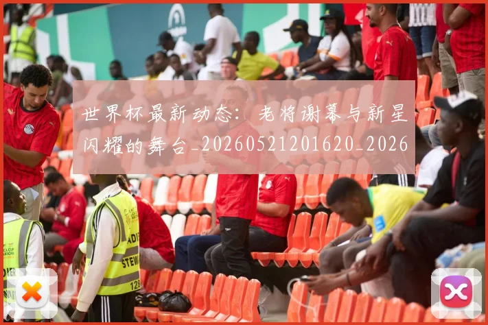 世界杯最新动态:老将谢幕与新星闪耀的舞台_20260521201620_20260607160403