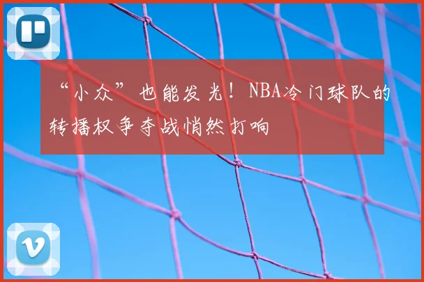 “小众”也能发光!NBA冷门球队的转播权争夺战悄然打响