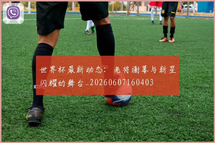 世界杯最新动态：老将谢幕与新星闪耀的舞台_20260607160403