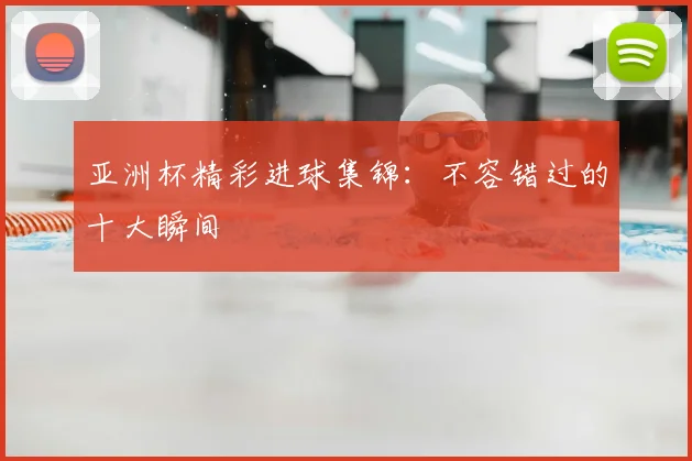 亚洲杯精彩进球集锦：不容错过的十大瞬间