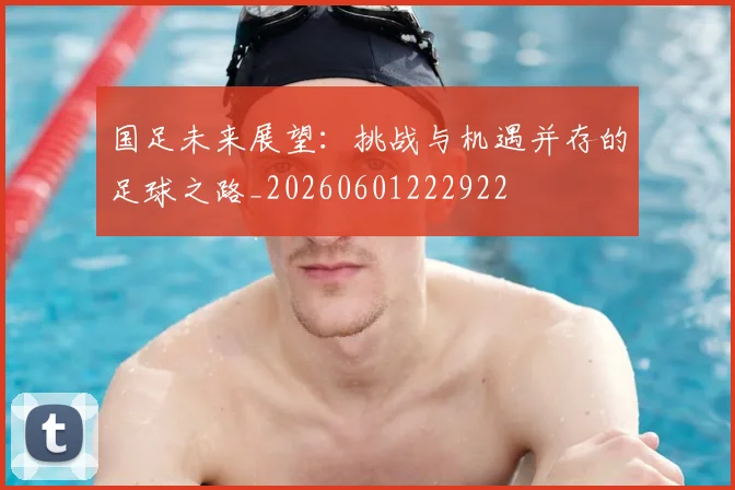 国足未来展望：挑战与机遇并存的足球之路_20260601222922
