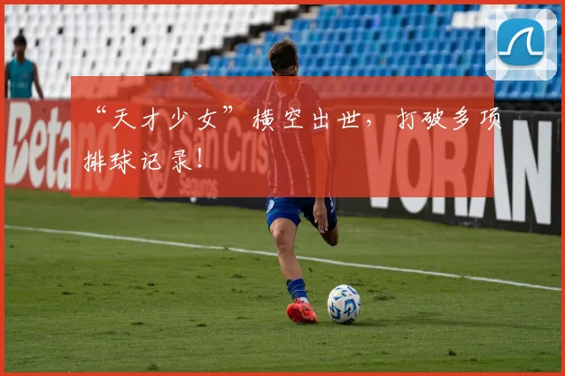 “天才少女”横空出世，打破多项排球记录！