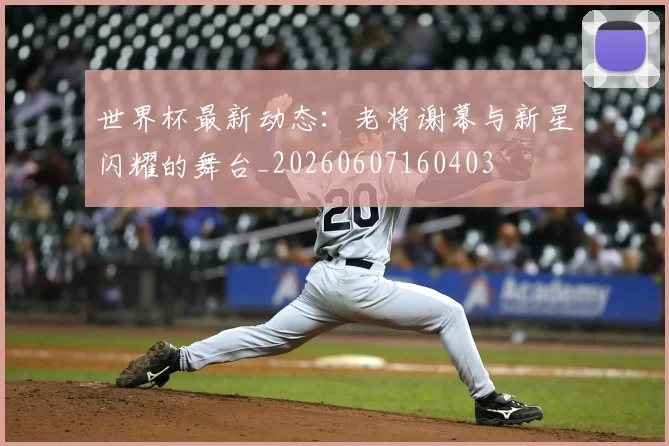 世界杯最新动态：老将谢幕与新星闪耀的舞台_20260607160403