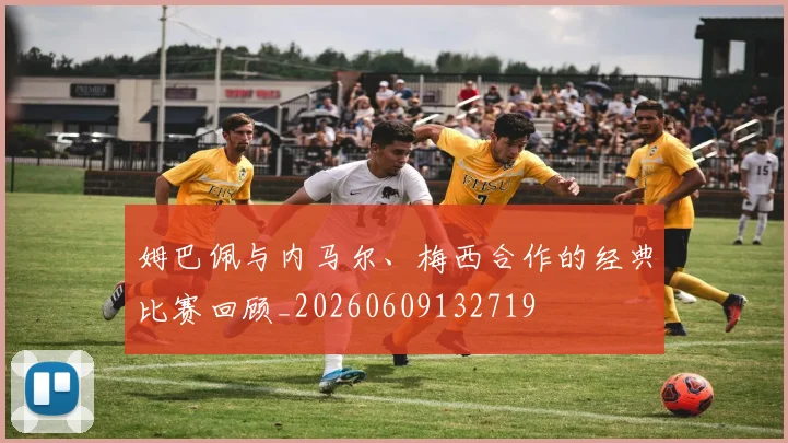 姆巴佩与内马尔、梅西合作的经典比赛回顾_20260609132719