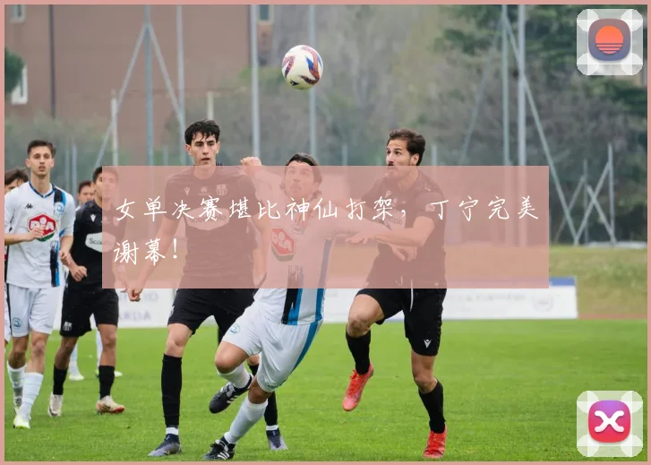 女单决赛堪比神仙打架，丁宁完美谢幕！
