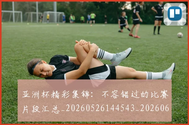 亚洲杯精彩集锦:不容错过的比赛片段汇总_20260526144543_20260608142509