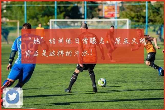 “她”的训练日常曝光,原来天赋背后是这样的汗水!