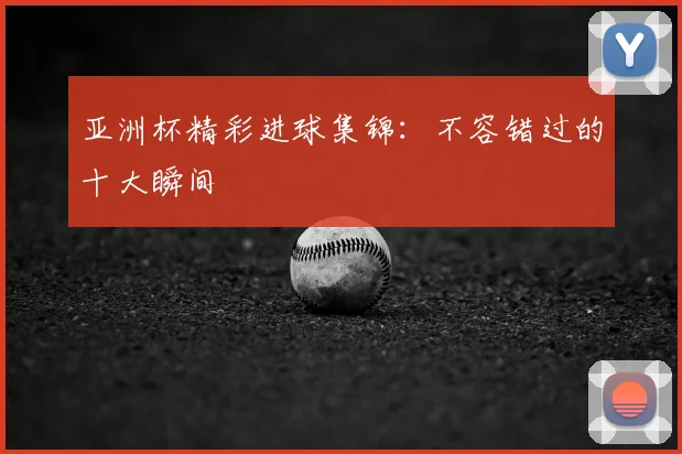 亚洲杯精彩进球集锦:不容错过的十大瞬间