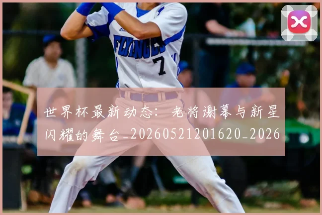 世界杯最新动态：老将谢幕与新星闪耀的舞台_20260521201620_20260607160403